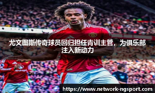 尤文图斯传奇球员回归担任青训主管，为俱乐部注入新动力