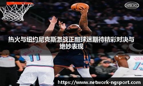热火与纽约尼克斯激战正酣球迷期待精彩对决与绝妙表现