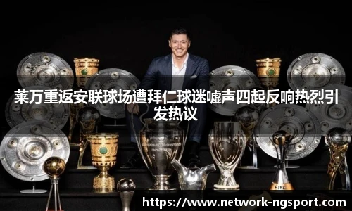 莱万重返安联球场遭拜仁球迷嘘声四起反响热烈引发热议